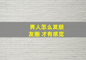 男人怎么发朋友圈 才有感觉